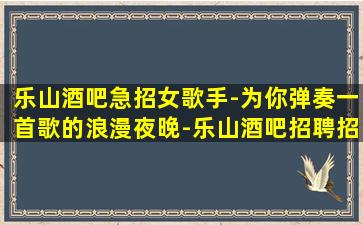 乐山酒吧急招女歌手-为你弹奏一首歌的浪漫夜晚-乐山酒吧招聘招贤良能士工资日结包吃住